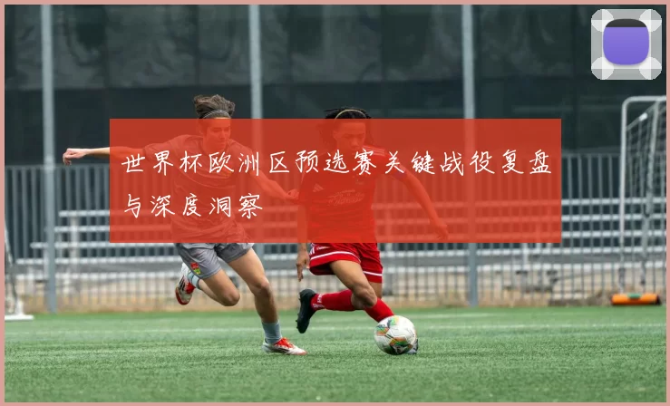 世界杯欧洲区预选赛关键战役复盘与深度洞察