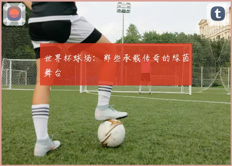 世界杯球场：那些承载传奇的绿茵舞台