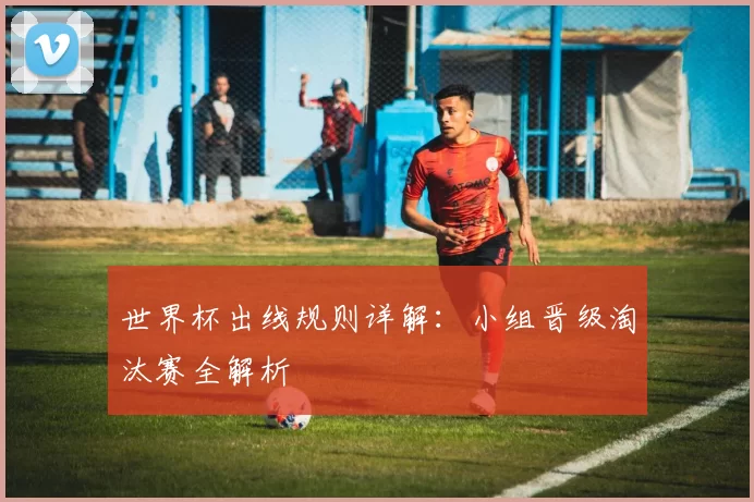 世界杯出线规则详解：小组晋级淘汰赛全解析