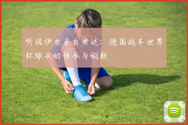 听诺伊尔亲自讲述:德国战车世界杯球衣的传承与创新