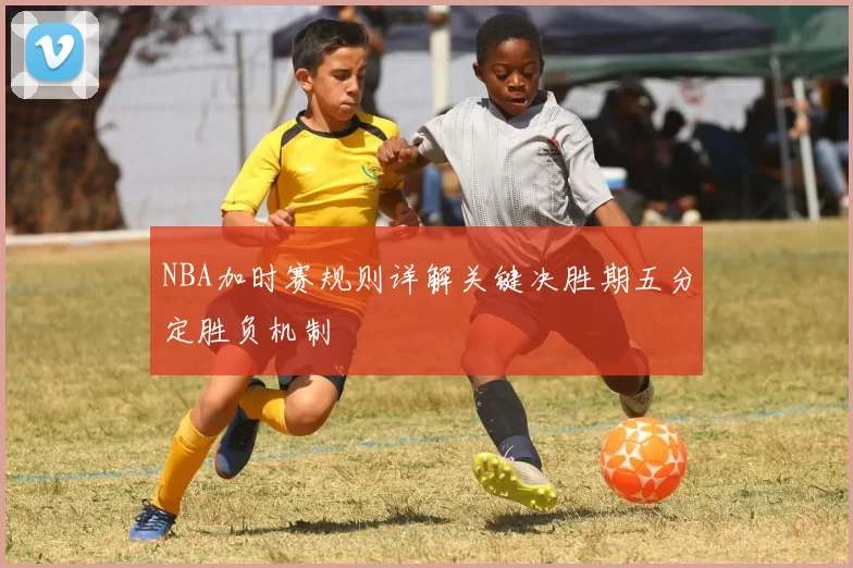 NBA加时赛规则详解关键决胜期五分定胜负机制