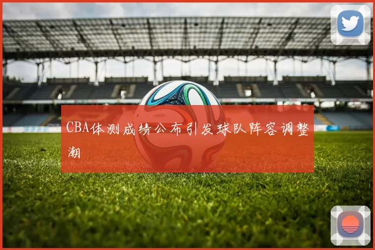 CBA体测成绩公布引发球队阵容调整潮