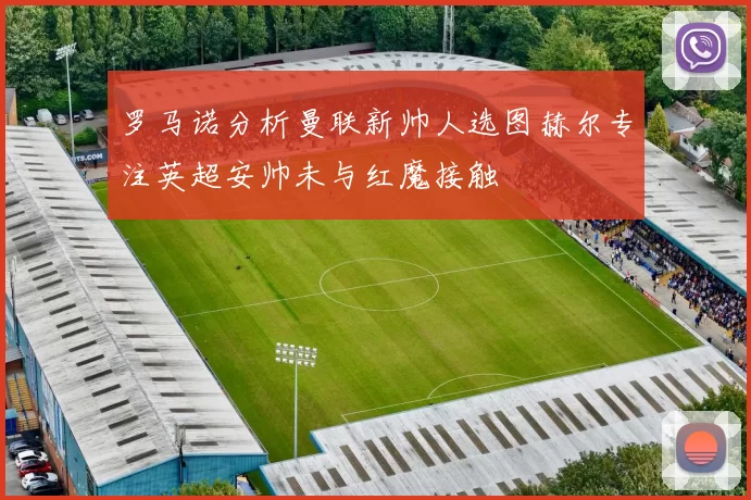 罗马诺分析曼联新帅人选图赫尔专注英超安帅未与红魔接触