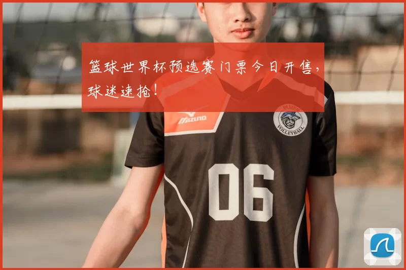 篮球世界杯预选赛门票今日开售,球迷速抢!