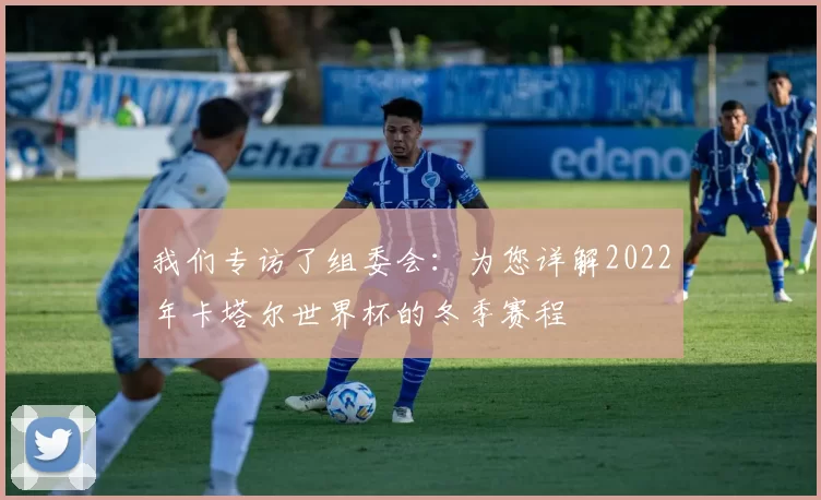 我们专访了组委会：为您详解2022年卡塔尔世界杯的冬季赛程