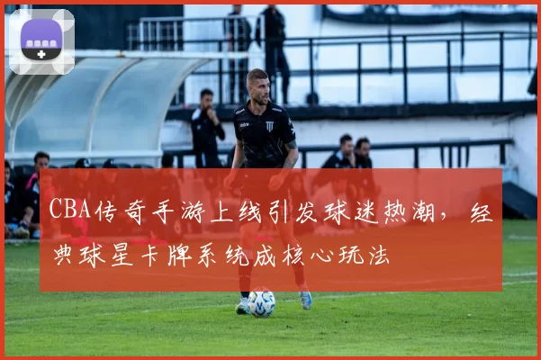 CBA传奇手游上线引发球迷热潮，经典球星卡牌系统成核心玩法
