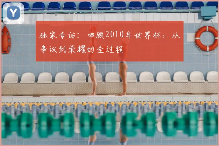 独家专访：回顾2010年世界杯，从争议到荣耀的全过程