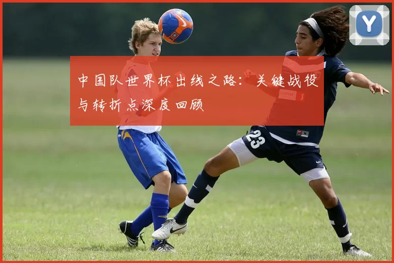 中国队世界杯出线之路:关键战役与转折点深度回顾
