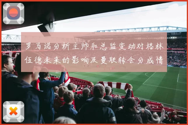 罗马诺分析主帅和总监变动对格林伍德未来的影响及曼联转会分成情况