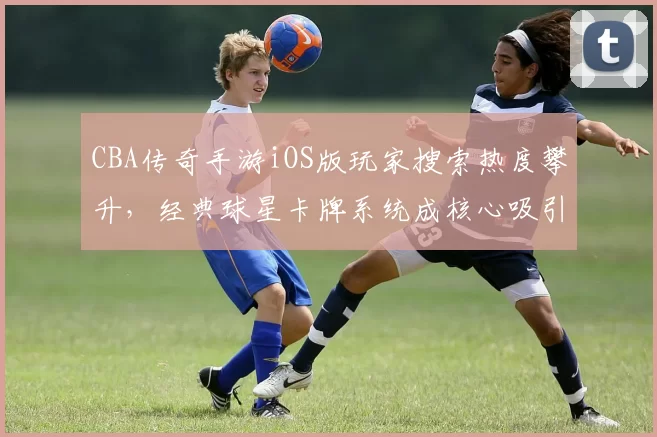 CBA传奇手游iOS版玩家搜索热度攀升,经典球星卡牌系统成核心吸引力
