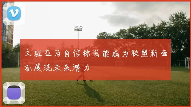 文班亚马自信称或能成为联盟新面孔展现未来潜力