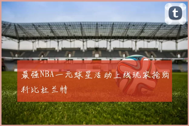 最强NBA一元球星活动上线玩家抢购科比杜兰特