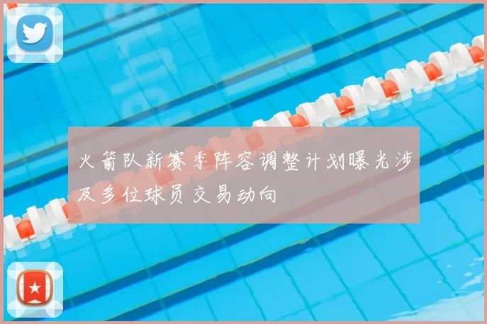 火箭队新赛季阵容调整计划曝光涉及多位球员交易动向