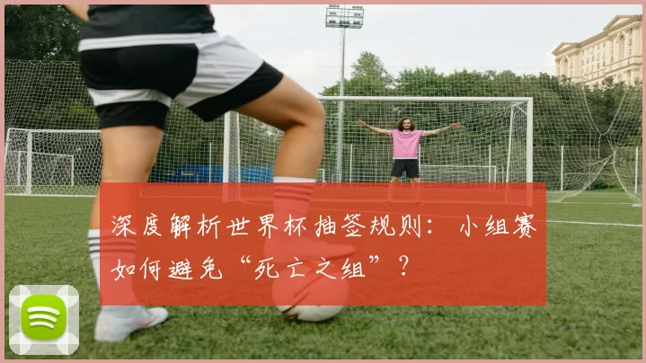深度解析世界杯抽签规则:小组赛如何避免“死亡之组”?