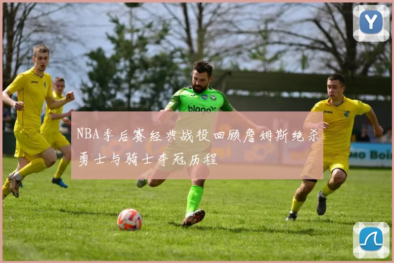 NBA季后赛经典战役回顾詹姆斯绝杀勇士与骑士夺冠历程