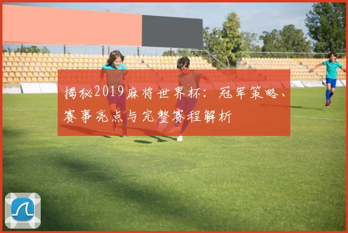 揭秘2019麻将世界杯：冠军策略、赛事亮点与完整赛程解析